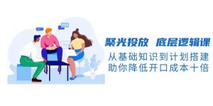 聚光投放底层逻辑课，从基础知识到计划搭建，助你降低开口成本十倍-男爵娱创[知识付费]