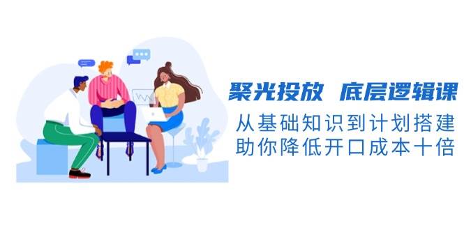 聚光投放底层逻辑课，从基础知识到计划搭建，助你降低开口成本十倍-男爵娱创[知识付费]