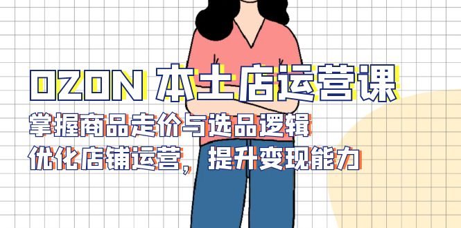 OZON 本土店运营课，掌握商品走价与选品逻辑，优化店铺运营，提升变现能力-男爵娱创[知识付费]