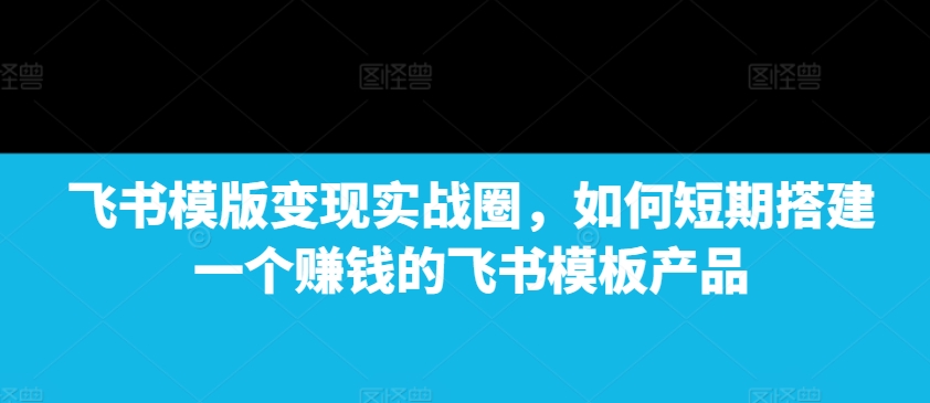 飞书模版变现实战圈，如何短期搭建一个赚钱的飞书模板产品-男爵娱创[知识付费]
