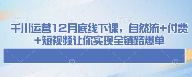 千川运营12月底线下课，自然流+付费+短视频让你实现全链路爆单-男爵娱创[知识付费]
