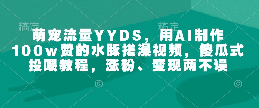 萌宠流量YYDS，用AI制作100w赞的水豚搓澡视频，傻瓜式投喂教程，涨粉、变现两不误-男爵娱创[知识付费]