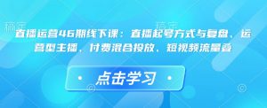 直播运营46期线下课：直播起号方式与复盘、运营型主播、付费混合投放、短视频流量叠-男爵娱创[知识付费]