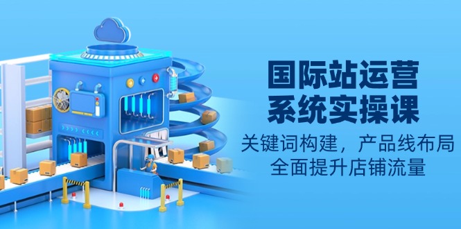 国际站运营系统实操课：关键词构建，产品线布局，全面提升店铺流量-男爵娱创[知识付费]