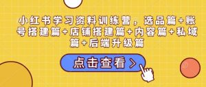 小红书学习资料训练营，选品篇+账号搭建篇+店铺搭建篇+内容篇+私域篇+后端升级篇-男爵娱创[知识付费]