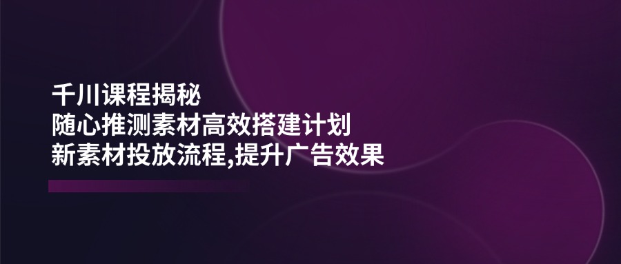 千川课程揭秘：随心推测素材高效搭建计划,新素材投放流程,提升广告效果-男爵娱创[知识付费]