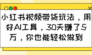 小红书视频带货玩法，用好AI工具，30天赚了5万，你也能轻松做到-男爵娱创[知识付费]