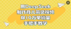 用DeepSeek制作育儿带货视频，爆10W单销量，手把手教学-男爵娱创[知识付费]