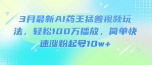 3月最新AI药王猛兽视频玩法，轻松100W播放，简单快速涨粉起号10w+-男爵娱创[知识付费]