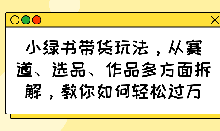 小绿书带货玩法，从赛道、选品、作品多方面拆解，教你如何轻松过万-男爵娱创[知识付费]