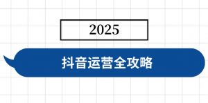 抖音运营全攻略，涵盖账号搭建、人设塑造、投流等，快速起号，实现变现-男爵娱创[知识付费]