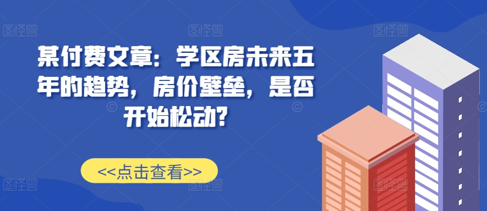 某付费文章：学区房未来五年的趋势，房价壁垒，是否开始松动?-男爵娱创[知识付费]