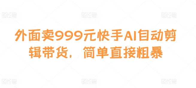 外面卖999元快手AI自动剪辑带货，简单直接粗暴-男爵娱创[知识付费]