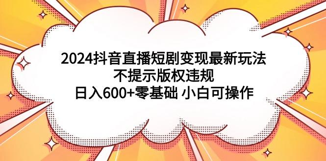 (9305期)2024抖音直播短剧变现最新玩法，不提示版权违规 日入600+零基础 小白可操作-男爵娱创[知识付费]