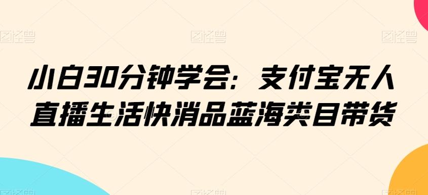 小白30分钟学会：支付宝无人直播生活快消品蓝海类目带货【揭秘】-男爵娱创[知识付费]