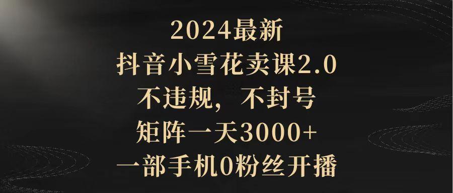 (9639期)2024最新抖音小雪花卖课2.0 不违规 不封号 矩阵一天3000+一部手机0粉丝开播-男爵娱创[知识付费]