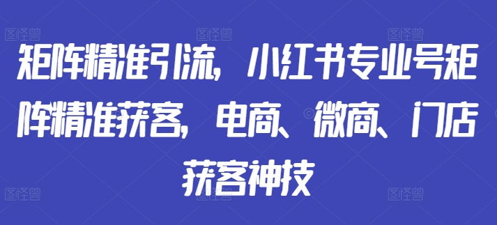 矩阵精准引流，小红书专业号矩阵精准获客，电商、微商、门店获客神技-男爵娱创[知识付费]