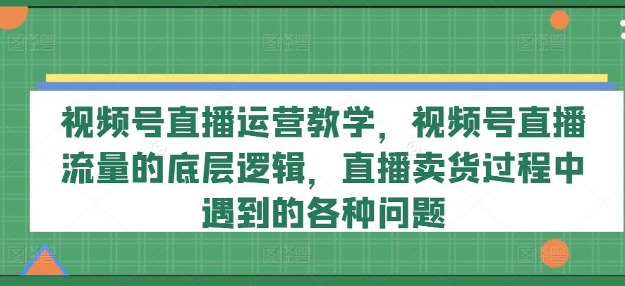 视频号直播运营教学，视频号直播流量的底层逻辑，直播卖货过程中遇到的各种问题-男爵娱创[知识付费]