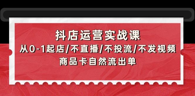 (9705期)抖店运营实战课：从0-1起店/不直播/不投流/不发视频/商品卡自然流出单-男爵娱创[知识付费]