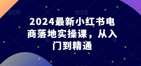 2024最新小红书电商落地实操课，从入门到精通-男爵娱创[知识付费]
