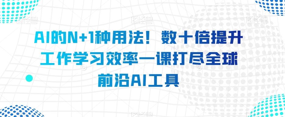 AI的N+1种用法！数十倍提升工作学习效率一课打尽全球前沿AI工具-男爵娱创[知识付费]