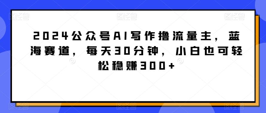 2024公众号AI写作撸流量主，蓝海赛道，每天30分钟，小白也可轻松稳赚300+【揭秘】-男爵娱创[知识付费]
