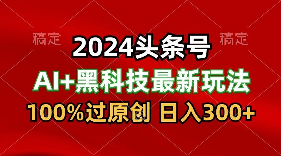 2024最新AI头条+黑科技猛撸收益，100%过原创，三天必起号，每天5分钟，月入1W+-男爵娱创[知识付费]