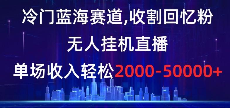 冷门蓝海赛道，收割回忆粉，无人挂机直播，单场收入轻松2000-5w+【揭秘】-男爵娱创[知识付费]