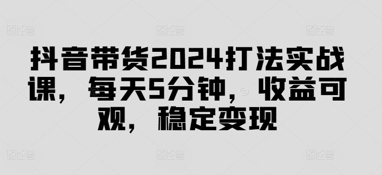 抖音带货2024打法实战课，每天5分钟，收益可观，稳定变现【揭秘】-男爵娱创[知识付费]