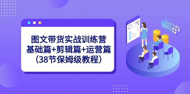 图文带货实战训练营：基础篇+剪辑篇+运营篇（38节保姆级教程）-男爵娱创[知识付费]