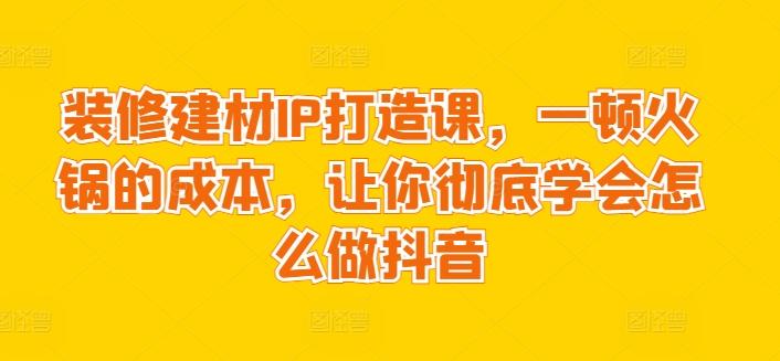装修建材IP打造课，一顿火锅的成本，让你彻底学会怎么做抖音-男爵娱创[知识付费]