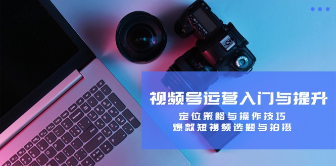 视频号运营入门与提升：定位策略与操作技巧，爆款短视频选题与拍摄-男爵娱创[知识付费]