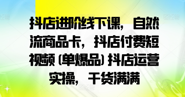 抖店进阶线下课，自然流商品卡，抖店付费短视频(单爆品)抖店运营实操，干货满满-男爵娱创[知识付费]