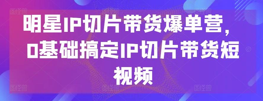 明星IP切片带货爆单营，0基础搞定IP切片带货短视频-男爵娱创[知识付费]
