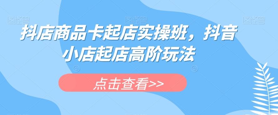 抖店商品卡起店实操班，抖音小店起店高阶玩法-男爵娱创[知识付费]