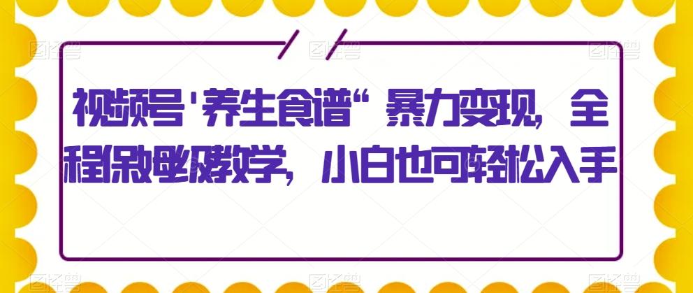 视频号’养生食谱“暴力变现，全程保姆级教学，小白也可轻松入手-男爵娱创[知识付费]