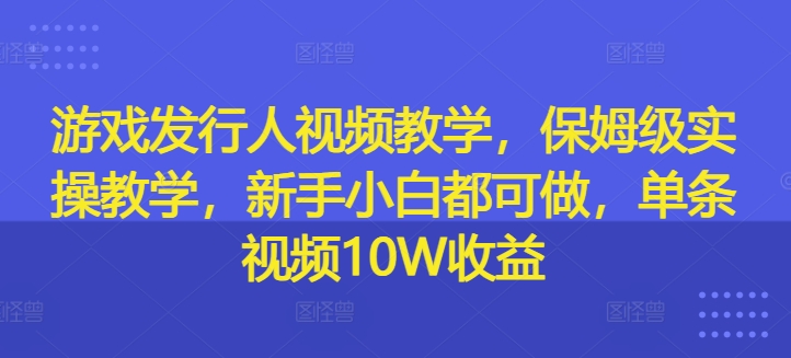 游戏发行人视频教学，保姆级实操教学，新手小白都可做，单条视频10W收益-男爵娱创[知识付费]
