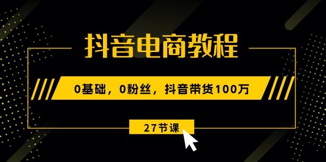 抖音电商教程：0基础，0粉丝，抖音带货100万(27节视频课-男爵娱创[知识付费]