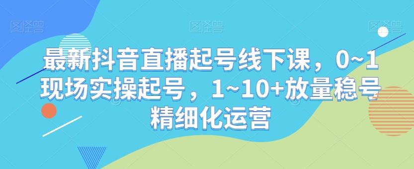 最新抖音直播起号线下课，0~1现场实操起号，1~10+放量稳号精细化运营-男爵娱创[知识付费]
