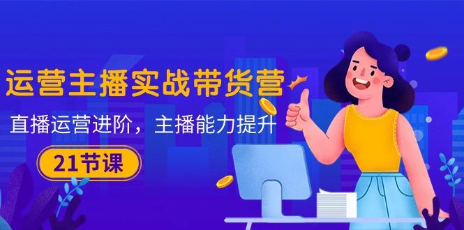 运营主播·实战带货营：直播运营 进阶，主播 能力提升(21节课-男爵娱创[知识付费]