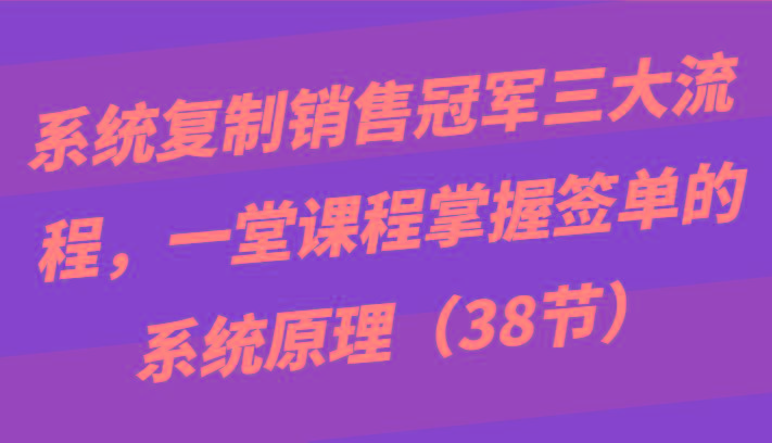 系统复制销售冠军三大流程，一堂课程掌握签单的系统原理(38节)-男爵娱创[知识付费]