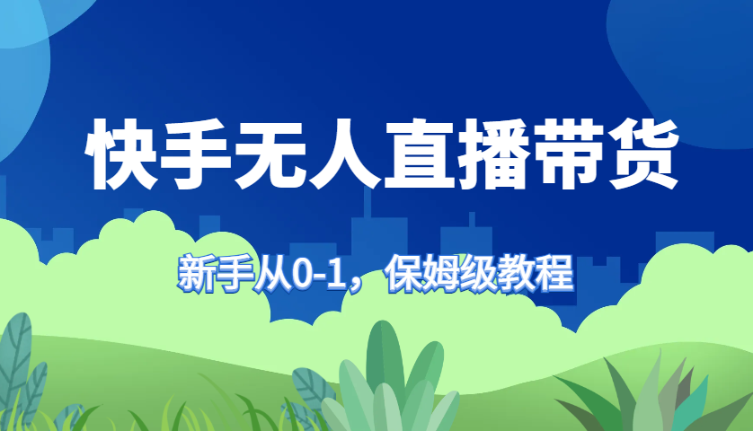 快手无人直播带货保姆级教程，新手从0-1快速学会带货-男爵娱创[知识付费]