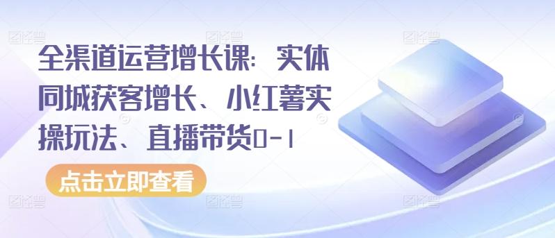 全渠道运营增长课：实体同城获客增长、小红薯实操玩法、直播带货0-1-男爵娱创[知识付费]