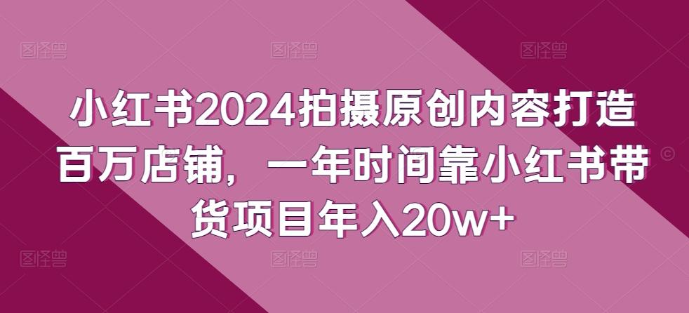 小红书2024拍摄原创内容打造百万店铺，一年时间靠小红书带货项目年入20w+-男爵娱创[知识付费]