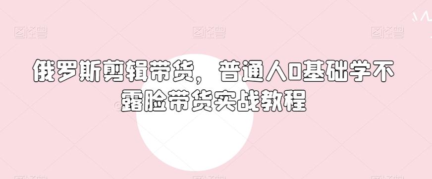 俄罗斯产品剪辑带货，普通人0基础学不露脸带货实战教程-男爵娱创[知识付费]