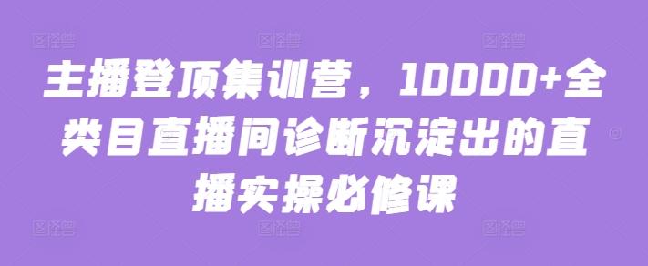 主播登顶集训营，10000+全类目直播间诊断沉淀出的直播实操必修课-男爵娱创[知识付费]