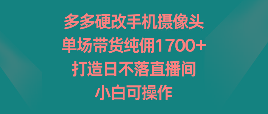 多多硬改手机摄像头，单场带货纯佣1700+，打造日不落直播间，小白可操作-男爵娱创[知识付费]
