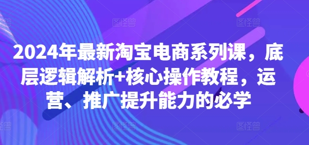 2024年最新淘宝电商系列课，底层逻辑解析+核心操作教程，运营、推广提升能力的必学-男爵娱创[知识付费]
