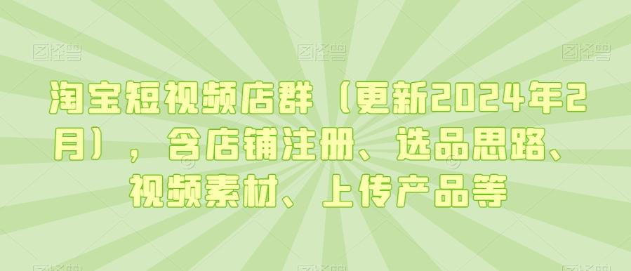 淘宝短视频店群(更新2024年2月)，含店铺注册、选品思路、视频素材、上传产品等-男爵娱创[知识付费]
