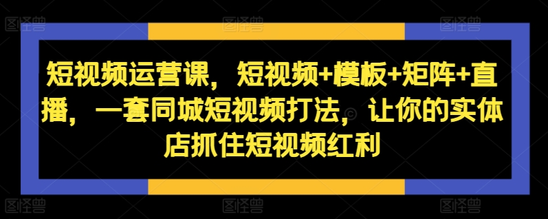 短视频运营课，短视频+模板+矩阵+直播，一套同城短视频打法，让你的实体店抓住短视频红利-男爵娱创[知识付费]